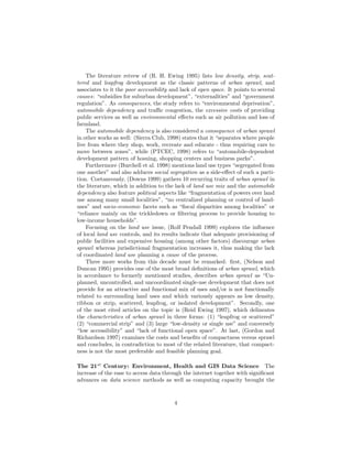 The literature reivew of (R. H. Ewing 1995) lists low density, strip, scat-
tered and leapfrog development as the classic patterns of urban sprawl, and
associates to it the poor accessibility and lack of open space. It points to several
causes: “subsidies for suburban development”, “externalities” and “government
regulation”. As consequences, the study refers to “environmental deprivation”,
automobile dependency and traﬃc congestion, the excessive costs of providing
public services as well as environmental eﬀects such as air pollution and loss of
farmland.
The automobile dependency is also considered a consequence of urban sprawl
in other works as well: (Sierra Club, 1998) states that it “separates where people
live from where they shop, work, recreate and educate - thus requiring cars to
move between zones”, while (PTCEC, 1998) refers to “automobile-dependent
development pattern of hosuing, shopping centers and business parks”.
Furthermore (Burchell et al. 1998) mentions land use types “segregated from
one another” and also adduces social segregation as a side-eﬀect of such a parti-
tion. Coetaneously, (Downs 1999) gathers 10 recurring traits of urban sprawl in
the literature, which in addition to the lack of land use mix and the automobile
dependency also feature political aspects like “fragmentation of powers over land
use among many small localities”, “no centralized planning or control of land-
uses” and socio-economic facets such as “ﬁscal disparities among localities” or
“reliance mainly on the trickledown or ﬁltering process to provide housing to
low-income households”.
Focusing on the land use issue, (Rolf Pendall 1999) explores the inﬂuence
of local land use controls, and its results indicate that adequate provisioning of
public facilities and expensive housing (among other factors) discourage urban
sprawl whereas jurisdictional fragmentation increases it, thus making the lack
of coordinated land use planning a cause of the process.
Three more works from this decade must be remarked: ﬁrst, (Nelson and
Duncan 1995) provides one of the most broad deﬁnitions of urban sprawl, which
in accordance to formerly mentioned studies, describes urban sprawl as “Un-
planned, uncontrolled, and uncoordinated single-use development that does not
provide for an attractive and functional mix of uses and/or is not functionally
related to surrounding land uses and which variously appears as low density,
ribbon or strip, scattered, leapfrog, or isolated development”. Secondly, one
of the most cited articles on the topic is (Reid Ewing 1997), which delineates
the characteristics of urban sprawl in three forms: (1) “leapfrog or scattered”
(2) “commercial strip” and (3) large “low-density or single use” and conversely
“low accessibility” and “lack of functional open space”. At last, (Gordon and
Richardson 1997) examines the costs and beneﬁts of compactness versus sprawl
and concludes, in contradiction to most of the related literature, that compact-
ness is not the most preferable and feasible planning goal.
The 21st
Century: Environment, Health and GIS Data Science The
increase of the ease to access data through the internet together with signiﬁcant
advances on data science methods as well as computing capacity brought the
4
 