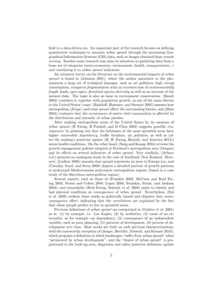ﬁeld to a data-driven era. An important part of the research focuses on deﬁning
quantitative techniques to measure urban sprawl through the processing Geo-
graphical Information Systems (GIS) data, such as images obtained from remote
sensing. Another main research axis aims its attention to gathering data from a
loose set of categories (socio-economics, environment, health, transportation...)
and correlating it to urban sprawl indicators.
An extensive survey on the literature on the environmental impacts of urban
sprawl is found in (Johnson 2001), where the author associates to the phe-
nomenon a large set of ecological damages, such as air pollution, high energy
consumption, ecosystem fragmentation with an excessive loss of environmentally
fragile lands, open space, farmland species diversity as well as an increase of the
natural risks. The topic is also an issue in environment conservation: (Beach
2003) considers it, together with population growth, as one of the main threats
to the United States’ coast, (Radeloﬀ, Hammer, and Stewart 2005) assesses how
metropolitan (fringe) and rural sprawl aﬀect the surrounding forests, and (Blair
2004) evaluates that the occurrences of native bird communities is aﬀected by
the distribution and intensity of urban patches.
After ranking metropolitan areas of the United States by its measure of
urban sprawl, (R Ewing, R Pendall, and D Chen 2002) suggests possible con-
sequences by pointing out that the habitants of the most sprawled areas have
higher automobile dependency, traﬃc fatalities, air pollution, as well as (af-
ter the ranking’s posterior update (R. H. Ewing, Hamidi, and America 2014))
worse health conditions. On the other hand, (Song and Knaap 2004) reviews the
growth management policies adopted at Portland’s metropolitan area (Oregon)
and its eﬀects on several indicators of urban sprawl. Very similarly, (Arbury
n.d.) presents an analogous study in the case of Auckland, New Zealand. More-
over, (Ludlow 2006) remarks that sprawl represents an issue in Europe too, and
(Catal´an, Saur´ı, and Serra 2008) depicts a detailed portrait of growth patterns
in archetypal Mediterranean polycentric metropolitan regions (based in a case
study of the Barcelona metropolitan region).
Several reports, such as those of (Frumkin 2002; McCann and Reid Ew-
ing 2003; Sturm and Cohen 2004; Lopez 2004; Frumkin, Frank, and Jackson
2004), and remarkably (Reid Ewing, Schmid, et al. 2008) point to obesity and
bad physical conditions as consequences of urban sprawl. Nevertheless, (Eid
et al. 2008) reckons those works as politically biased and disputes that cause-
consequence eﬀect, indicating that the correlations are explained by the fact
that obese people prefers to live in sprawled areas.
Previous deﬁnitions of urban sprawl are categorized in (Galster et al. 2001)
as in: (1) by example, i.e. Los Angles, (2) by aesthetics, (3) cause of an ex-
ternality, as for example car dependency, (4) consequence of an independent
variable, such as poor planning, (5) patterns of development, (6) process of de-
velopment over time. Most works are built on such previous characterizations,
with the noteworthy exception of (Jaeger, Bertiller, Schwick, and Kienast 2010),
which proposes a deﬁnition in which landscapes “suﬀer from urban sprawl” when
“permeated by urban development”, and the “degree of urban sprawl” is pro-
portional to the built-up area, dispersion and (after posterior deﬁnition update
5
 