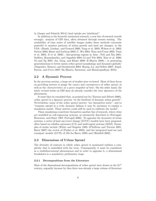 in (Jaeger and Schwick 2014)) land uptake per inhabitant”.
In addition to the formerly mentioned research, a new line of research unveils
strongly: analysis of GIS data, often obtained through remote sensing. The
availability of time series of satellite images makes these methods extremely
powerful to monitor patterns of urban growth and land use changes, in the
USA: (Masek, Lindsay, and Goward 2000; Yang et al. 2003; Wilson et al. 2003;
Sutton 2003; Hasse and Lathrop 2003; C. Wu 2004; Xian and Crane 2005; Yuan
et al. 2005; Ji et al. 2006) ; fast-growing regions in Asia: (Yeh and Xia 2001;
Sudhira, Ramachandra, and Jagadish 2004; Li and Yeh 2004; Xiao et al. 2006;
Yu and Ng 2007; Jat, Garg, and Khare 2008; B Bhatta 2009) ; or presenting
generalizations to better assess urban sprawl morphology and dynamics globally:
(Nagendra, Munroe, and Southworth 2004; Huang, Lu, and Sellers 2007; Angel,
Parent, and Civco 2007; Ba Bhatta, Saraswati, and Bandyopadhyay 2010).
2.2 A Dynamic Process
In the previous section, a large set of studies were reviewed. Most of them focus
on providing metrics to gauge the causes and consequences of urban sprawl, as
well as the characteristics at a given snapshot of time. On the other hand, the
lastly revised works on GIS data do already consider the time dynamics of the
phenomena.
It must then be remarked that, as pointed out by (Torrens and Alberti 2000),
urban sprawl is a dynamic process “at the forefront of dynamic urban growth”.
Nevertheless, many of the urban sprawl metrics “are themselves static”, and to
“examine sprawl in a truly dynamic fashion it may be necessary to employ a
simulation model. These metrics could still be used to calibrate the model”.
These simulations constitute themselves another line of research, where cities
are modelled as self-organizing systems, as extensively described in (Portugali,
Benenson, and Omer 1997; Portugali 2000). To appraise the dynamics of urban
systems, a series of land use/cover change (LUCC) models have been proposed,
often based on cellullar automata (CA) and multi-agent systems (MAS). Exam-
ples of works include (White and Engelen 1993; O’Sullivan and Torrens 2001;
Batty 2007) the review of (Parker et al. 2003), and the integrated land use and
transport models (LUTI) of (De La Barra 1989) and (Waddell 2002).
2.3 Dimensions of Urban Sprawl
The diversity of contexts in which urban sprawl is mentioned outlines a com-
plexity that is embedded with the term. Consequently, it must be considered
as a multidimensional phenomenon and in order to appraise it, a dimensional
breakdown is a mandatory preliminary stage.
2.3.1 Decompositions from the Literature
Most of the dimensional decompositions of urban sprawl were drawn in the 21st
century, arguably because by then there was already a large volume of literature
6
 