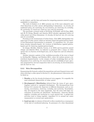 on the subject, and the data and means for computing measures started to gain
availability to researchers.
The work of (Galster et al. 2001) presents one of the most exhaustive and
cited dissections of urban sprawl, distinguishing 8 dimensions: (1) density (of
residential units), (2) continuity, (3) concentration, (4) clustering, (5) centrality,
(6) nuclearity, (7) mixed uses (land use mix) and (8) proximity.
The previously reviewed works of (R Ewing, R Pendall, and D Chen 2002)
and (R. H. Ewing, Hamidi, and America 2014) calculate aggregated indices of
urban sprawl out of four dimensions: (1) density, (2) land use mix, (3) centering
and (4) accessibility.
Focusing on the measurement of urban forms, (Tsai 2005) distinguishes two
main types of urban sprawl, which are intensity-based and spatial pattern-based.
A four-dimensional representation is proposed: (1) population size, (2) popu-
lation density (intensity-based), (3) evenness of distribution (spatial pattern-
based) and (4) clustering (spatial pattern-based).
In (Jaeger, Bertiller, Schwick, Cavens, et al. 2010) and its posterior amend
(Jaeger and Schwick 2014), an indicator is proposed after a decay of urban
sprawl into (1) fraction of developed area, (2) its dispersion and (3) utilization
density.
Another intensive analysis of the multidimensionality of the term is found
in (Arribas-Bel, Nijkamp, and Scholten 2011), where the authors present a hi-
erarchical characterization: in the category of urban morphology there are the
dimensions of (1) scattering, (2) connectivity and (3) availability of open space;
and categorized by internal composition there is (4) density, (5) decentralization
and (6) land use mix.
2.3.2 Meta Decomposition
Summarizing the formerly audited decompositions and most frequent terms used
when referring to urban sprawl in Section 2.1, the phenomenon’s dimensions can
be listed as:
1. Density as the low density development term suggests. It is arguably the
most mentioned characteristic of urban sprawl.
2. Development’s Distribution deduced from the terms of open space,
leapfrog, scattered or segregated development. The decompositions from
Section 2.3.1 atomize the dispersion in diﬀerent dimensions, such as con-
tinuity, concentration, clustering, centrality, and nuclearity. Nevertheless,
they all respond to the same magnitude: how the areas with high con-
centration of activities are distributed. Furthermore, clustering already
englobes centrality and nuclearity in a more general way: it gauges how
activities tend to clump together, regardless if it is around one center
(monocentric) or several ones (polycentric).
3. Land use mix (or absence of thereof) is often considered as a consequence
of the lack of coordinated planning. In pursuance of a clear dimensional
7
 