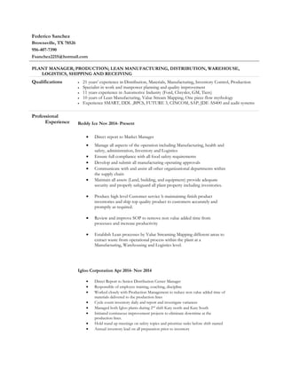 Federico Sanchez
Brownsville, TX 78526
956-407-7390
Fsanchez2215@hotmail.com
PLANT MANAGER; PRODUCTION; LEAN MANUFACTURING, DISTRIBUTION, WAREHOUSE,
LOGISTICS, SHIPPING AND RECEIVING
Qualifications • 21 years’ experience in Distribution, Materials, Manufacturing, Inventory Control, Production
• Specialist in work and manpower planning and quality improvement
• 11 years experience in Automotive Industry (Ford, Chrysler, GM, Tiers)
• 10 years of Lean Manufacturing, Value Stream Mapping, One piece flow mythology
• Experience SMART, DDL ,BPCS, FUTURE 3, CINCOM, SAP, JDE AS400 and audit systems
Professional
Experience Reddy Ice Nov 2014- Present
• Direct report to Market Manager
• Manage all aspects of the operation including Manufacturing, health and
safety, administration, Inventory and Logistics
• Ensure full compliance with all food safety requirements
• Develop and submit all manufacturing operating approvals
• Communicate with and assist all other organizational departments within
the supply chain
• Maintain all assets (Land, building, and equipment) provide adequate
security and properly safeguard all plant property including inventories.
• Produce high level Customer service b maintaining finish product
inventories and ship top quality product to customers accurately and
promptly as required.
• Review and improve SOP to remove non value added time from
processes and increase productivity
• Establish Lean processes by Value Streaming Mapping different areas to
extract waste from operational process within the plant at a
Manufacturing, Warehousing and Logistics level.
Igloo Corporation Apr 2014- Nov 2014
• Direct Report to Senior Distribution Center Manager
• Responsible of employee training, coaching, discipline
• Worked closely with Production Management to reduce non value added time of
materials delivered to the production lines
• Cycle count inventory daily and report and investigate variances
• Managed both Igloo plants during 2nd
shift Katy north and Katy South
• Initiated continuous improvement projects to eliminate downtime at the
production lines.
• Hold stand up meetings on safety topics and prioritize tasks before shift started
• Annual inventory lead on all preparation prior to inventory
 