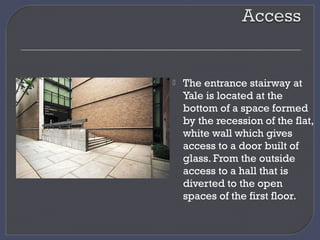  The entrance stairway at
Yale is located at the
bottom of a space formed
by the recession of the flat,
white wall which gives
access to a door built of
glass. From the outside
access to a hall that is
diverted to the open
spaces of the first floor.
 