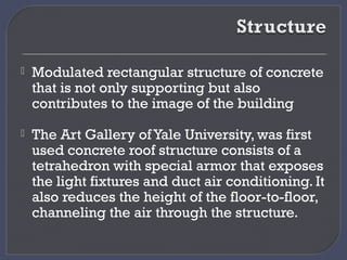  Modulated rectangular structure of concrete
that is not only supporting but also
contributes to the image of the building
 The Art Gallery of Yale University, was first
used concrete roof structure consists of a
tetrahedron with special armor that exposes
the light fixtures and duct air conditioning. It
also reduces the height of the floor-to-floor,
channeling the air through the structure.
 