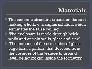  The concrete structure is seen on the roof
making a hollow triangles solution, which
eliminates the false ceiling.
 The enclosure is made through brick
walls and curtain walls, glass and steel.
 The amounts of these curtains of glass-
cage form a pattern that descend from
the cornices of the terrace to ground
level being locked inside the formwork
 