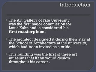  The Art Gallery of Yale University
was the first major commission for
Louis Kahn and is considered his
first masterpiece.
 The architect designed it during their stay at
the School of Architecture at the university,
which had been invited as a critic.
 This building was the first of three art
museums that Kahn would design
throughout his career .
 