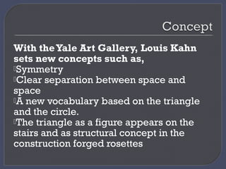 With theYale Art Gallery, Louis Kahn
sets new concepts such as,
Symmetry
Clear separation between space and
space
A new vocabulary based on the triangle
and the circle.
The triangle as a figure appears on the
stairs and as structural concept in the
construction forged rosettes
 