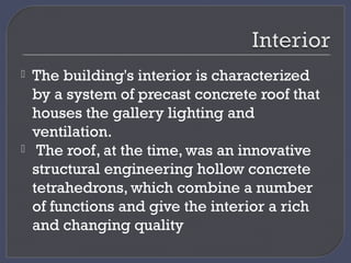  The building's interior is characterized
by a system of precast concrete roof that
houses the gallery lighting and
ventilation.
 The roof, at the time, was an innovative
structural engineering hollow concrete
tetrahedrons, which combine a number
of functions and give the interior a rich
and changing quality
 