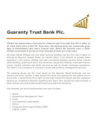 Guaranty Trust Bank Plc.
GTBank has always been a favourite for investors right from their first IPO in 2004, at
an initial share price of N10.00. Since then, the banking stock has consistently given
back to shareholders twice every financial year. Before the financial crisis in 2008,
GTBank could boast of giving out share bonuses at least every two years.
So what makes GTBank tick and what winning strategy has the firm put in place to
emerge as Nigeria’s largest lender by market value? I will attempt to answer these
questions in this article. GTBank provides commercial banking services which include
retail banking, granting of loans and advances, equipment leasing, corporate finance,
money market activities and allied services as well as foreign exchange operations.
The bank’s only subsidiary is involved in funds and portfolio management services.
The banking stocks are the most liquid on the Nigerian Stock Exchange and yet
remains the most volatile. I have picked this stock as a darling for this period and in
this article, I would throw more light on the facts behind the figures and the reason(s)
backing an investment decision regarding this stock. One should not just purchase a
stock without concrete fundamentals backing investment decisions.
The following are some fundamentals one may consider:
• Brand
• Experienced Management Team
• Profit
• Core business sustainability
• Ethics
• Corporate social responsibility (CSR)
• Capital / Cash
 