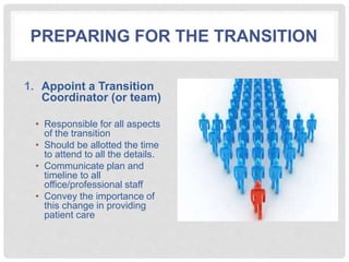PREPARING FOR THE TRANSITION
1. Appoint a Transition
Coordinator (or team)
• Responsible for all aspects
of the transition
• Should be allotted the time
to attend to all the details.
• Communicate plan and
timeline to all
office/professional staff
• Convey the importance of
this change in providing
patient care
 