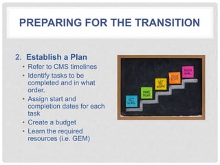 PREPARING FOR THE TRANSITION
2. Establish a Plan
• Refer to CMS timelines
• Identify tasks to be
completed and in what
order.
• Assign start and
completion dates for each
task
• Create a budget
• Learn the required
resources (i.e. GEM)
 