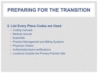 PREPARING FOR THE TRANSITION
3. List Every Place Codes are Used
• Coding manuals
• Medical records
• Superbills
• Practice Management and Billing Systems
• Physician Orders
• Authorizations/pre-certifications
• Locations Outside the Primary Practice Site
 