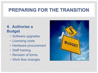 PREPARING FOR THE TRANSITION
4. Authorize a
Budget
• Software upgrades
• Licensing costs
• Hardware procurement
• Staff training
• Revision of forms
• Work flow changes
 