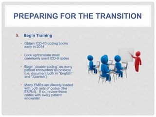PREPARING FOR THE TRANSITION
5. Begin Training
• Obtain ICD-10 coding books
early in 2014
• Look up/translate most
commonly used ICD-9 codes
• Begin “double-coding” as many
patient encounters as possible
(i.e. document both in “English”
and “Spanish”)
• Many EMRs are already loaded
with both sets of codes (like
EMRx!). If so, review those
codes with every patient
encounter.
 