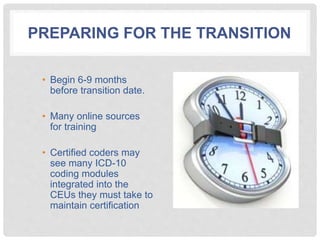 PREPARING FOR THE TRANSITION
• Begin 6-9 months
before transition date.
• Many online sources
for training
• Certified coders may
see many ICD-10
coding modules
integrated into the
CEUs they must take to
maintain certification
 