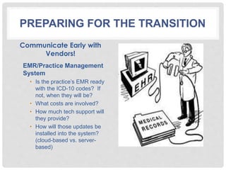 PREPARING FOR THE TRANSITION
Communicate Early with
Vendors!
EMR/Practice Management
System
• Is the practice’s EMR ready
with the ICD-10 codes? If
not, when they will be?
• What costs are involved?
• How much tech support will
they provide?
• How will those updates be
installed into the system?
(cloud-based vs. server-
based)
 