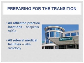 PREPARING FOR THE TRANSITION
• All affiliated practice
locations – hospitals,
ASCs
• All referral medical
facilities – labs,
radiology
 