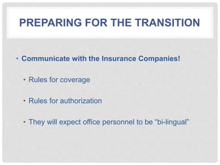 PREPARING FOR THE TRANSITION
• Communicate with the Insurance Companies!
• Rules for coverage
• Rules for authorization
• They will expect office personnel to be “bi-lingual”
 