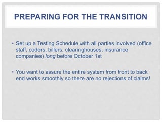 PREPARING FOR THE TRANSITION
• Set up a Testing Schedule with all parties involved (office
staff, coders, billers, clearinghouses, insurance
companies) long before October 1st
• You want to assure the entire system from front to back
end works smoothly so there are no rejections of claims!
 