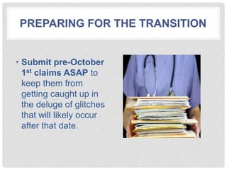PREPARING FOR THE TRANSITION
• Submit pre-October
1st claims ASAP to
keep them from
getting caught up in
the deluge of glitches
that will likely occur
after that date.
 