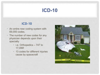 ICD-10
ICD-10
• An entire new coding system with
69,000 codes.
• The number of new codes for any
physician depends upon their
specialty
• i.e. Orthopedics – 747 to
17,099!
• 13 codes for different injuries
cause by spacecraft
 