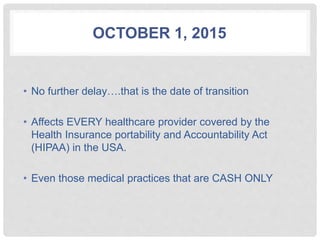 OCTOBER 1, 2015
• No further delay….that is the date of transition
• Affects EVERY healthcare provider covered by the
Health Insurance portability and Accountability Act
(HIPAA) in the USA.
• Even those medical practices that are CASH ONLY
 
