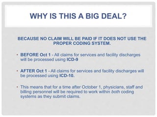 WHY IS THIS A BIG DEAL?
BECAUSE NO CLAIM WILL BE PAID IF IT DOES NOT USE THE
PROPER CODING SYSTEM.
• BEFORE Oct 1 - All claims for services and facility discharges
will be processed using ICD-9
• AFTER Oct 1 - All claims for services and facility discharges will
be processed using ICD-10.
• This means that for a time after October 1, physicians, staff and
billing personnel will be required to work within both coding
systems as they submit claims.
 