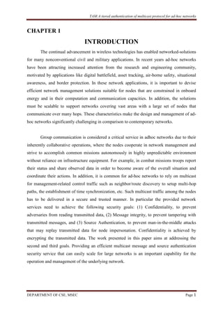 TAM:A tiered authentication of multicast protocol for ad-hoc networks
DEPARTMENT OF CSE, MSEC Page 1
CHAPTER 1
INTRODUCTION
The continual advancement in wireless technologies has enabled networked-solutions
for many nonconventional civil and military applications. In recent years ad-hoc networks
have been attracting increased attention from the research and engineering community,
motivated by applications like digital battlefield, asset tracking, air-borne safety, situational
awareness, and border protection. In these network applications, it is important to devise
efficient network management solutions suitable for nodes that are constrained in onboard
energy and in their computation and communication capacities. In addition, the solutions
must be scalable to support networks covering vast areas with a large set of nodes that
communicate over many hops. These characteristics make the design and management of ad-
hoc networks significantly challenging in comparison to contemporary networks.
Group communication is considered a critical service in adhoc networks due to their
inherently collaborative operations, where the nodes cooperate in network management and
strive to accomplish common missions autonomously in highly unpredictable environment
without reliance on infrastructure equipment. For example, in combat missions troops report
their status and share observed data in order to become aware of the overall situation and
coordinate their actions. In addition, it is common for ad-hoc networks to rely on multicast
for management-related control traffic such as neighbor/route discovery to setup multi-hop
paths, the establishment of time synchronization, etc. Such multicast traffic among the nodes
has to be delivered in a secure and trusted manner. In particular the provided network
services need to achieve the following security goals: (1) Confidentiality, to prevent
adversaries from reading transmitted data, (2) Message integrity, to prevent tampering with
transmitted messages, and (3) Source Authentication, to prevent man-in-the-middle attacks
that may replay transmitted data for node impersonation. Confidentiality is achieved by
encrypting the transmitted data. The work presented in this paper aims at addressing the
second and third goals. Providing an efficient multicast message and source authentication
security service that can easily scale for large networks is an important capability for the
operation and management of the underlying network.
 