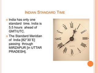 INDIAN STANDARD TIME
 India has only one
standard time. India is
5.5 hours ahead of
GMT/UTC.
 The Standard Meridian
of India [82°30´E]
passing through
MIRZAPUR [in UTTAR
PRADESH].
 