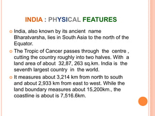 INDIA : PHYSICAL FEATURES
 India, also known by its ancient name
Bharatvarsha, lies in South Asia to the north of the
Equator.
 The Tropic of Cancer passes through the centre ,
cutting the country roughly into two halves. With a
land area of about 32,87, 263 sq.km. India is the
seventh largest country in the world.
 It measures about 3,214 km from north to south
and about 2,933 km from east to west. While the
land boundary measures about 15,200km., the
coastline is about is 7,516.6km.
 