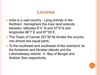 LOCATION
 India is a vast country . Lying entirely in the
Northern hemisphere the main land extends
between latitudes 8°4´ N and 37°6´N and
longitudes 68°7´E and 97°25´E.
 The Tropic of Cancer [23°30´N] divides the country
into almost two equal parts.
 To the southeast and southwest of the mainland, lie
the Andaman and Nicobar islands and the
Lakshadweep islands in Bay of Bengal and
Arabian Sea respectively.
 