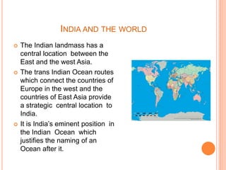 INDIA AND THE WORLD
 The Indian landmass has a
central location between the
East and the west Asia.
 The trans Indian Ocean routes
which connect the countries of
Europe in the west and the
countries of East Asia provide
a strategic central location to
India.
 It is India’s eminent position in
the Indian Ocean which
justifies the naming of an
Ocean after it.
 