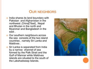 OUR NEIGHBORS
 India shares its land boundary with
Pakistan and Afghanistan in the
northwest ,China[Tibet] , Nepal
and Bhutan in the north and
Myanmar and Bangladesh in the
east .
 Our southern neighbours across
the sea consists of the two island
countries , namely Sri Lanka and
Maldives .
 Sri Lanka is separated from India
by a narrow channel of sea
formed by the Palk Strait and the
Gulf of Mannar while Maldives
islands are situated to the south of
the Lakshadweep Islands.
 