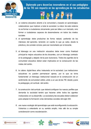 3. un sistema educativo abierto a la comunidad y basado en aprendizajes
colaborativos que implican a toda la sociedad. La labor de este sistema
no es formar a ciudadanos únicamente para ser útiles a un mercado, sino
formar a ciudadanos capaces de desenvolverse en todos los niveles
sociales
4. el aprendizaje debe producirse de forma natural, partiendo de los
intereses del aprendiz, teniendo en cuenta lo que ya sabe, desde la
práctica y de cometer errores para ser reorientado por el docente.
5. el liderazgo en una institución educativa debe tener como finalidad
principal la mejora educativa de los discentes, con un liderazgo centrado
en la pedagogía y alejado de la pura burocracia. Todos los agentes de la
comunidad educativa deben estar implicados en la consecución de las
metas del centro.
6. la cultura digital lleva años instaurada en la sociedad. Las instituciones
educativas no pueden permanecer ajenas, por lo que se torna
fundamental un liderazgo institucional basado en la construcción de un
sentimiento de comunidad sólido, unido a un uso de las TIC desde y para
la pedagogía y el currículo del centro.
7. la construcción del currículo que deberá configurar los nuevos perfiles que
demanda la sociedad tendrá que hacerse entre todos los agentes
involucrados en su desarrollo. La sociedady las escuelas deben colaborar
para adaptar la formación a las demandas sociales del siglo XXI.
8. una nueva ecología del aprendizaje que está reconfigurando la educación.
Volvemos a entenderla en su sentido amplio, más allá de su simple
consideración como escolarización.
 