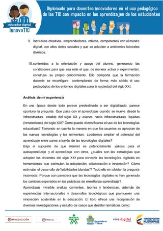 9. individuos creativos, emprendedores, críticos, competentes con el mundo
digital, con altos dotes sociales y que se adapten a ambientes laborales
diversos.
10.contenidos a la orientación y apoyo del alumno, generando las
condiciones para que sea éste el que, de manera activa y experimental,
construya su propio conocimiento. Ello comporta que la formación
docente se reconfigure, contemplando de forma más sólida el uso
pedagógico de los entornos digitales para la sociedad del siglo XXI.
Análisis de mi experiencia
En una época donde todo parece predestinado a ser digitalizado, parece
oportuna la pregunta: Que pasa con el aprendizaje cuando se mueve desde la
infraestructura estable del siglo XX y avanza hacia infraestructuras liquidas
(inmateriales) del siglo XXI? Como puede diversificarse el uso de las tecnologías
educativas? Tomando en cuenta la manera en que los usuarios se apropian de
las nuevas tecnologías y las reinventan, ¿podemos ampliar el potencial del
aprendizaje entre pares a través de las tecnologías digitales?
Bajo el supuesto de que internet es potencialmente valiosa para el
autoaprendizaje y el aprendizaje con otros, ¿cuáles son las estrategias que
adoptan los docentes del siglo XXI para convertir las tecnologías digitales en
herramientas que estimulan la adaptación, colaboración e innovación? Cómo
estimular el desarrollo de 'habilidades blandas'? Todo ello sin olvidar, la pregunta
incomoda: Porque aun pareciera que las tecnologías digitales no han generado
los cambios esperados en las prácticas de enseñanza-aprendizaje?
Aprendizaje invisible analiza corrientes, teorías y tendencias, además de
experiencias internacionales y desarrollos tecnológicos que promueven una
innovación sostenible en la educación. El libro ofrece una recopilación de
diversas investigaciones y estudio de casos que destilan temáticas como:
 