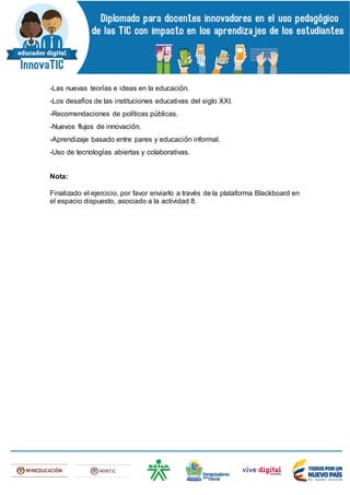 -Las nuevas teorías e ideas en la educación.
-Los desafíos de las instituciones educativas del siglo XXI.
-Recomendaciones de políticas públicas.
-Nuevos flujos de innovación.
-Aprendizaje basado entre pares y educación informal.
-Uso de tecnologías abiertas y colaborativas.
Nota:
Finalizado el ejercicio, por favor enviarlo a través de la plataforma Blackboard en
el espacio dispuesto, asociado a la actividad 8.
 