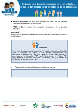 ● PASO 2. Desarrollo: en este paso se debe dar cuenta de las acciones
precisas que desarrollan los estudiantes.
 PASO 3. Cierre: escribir las principales conclusiones de su práctica
educativa.
Importante:
Marcar con su nombre completo el archivo con el análisis solicitado y publicarlo
en Slideshare.
 Publique el enlace de su Slidshare en el siguiente campo:
SlideShare:
Es un sitio web que permite alojar diapositivas. Ofrece a los usuarios la posibilidad de
subir y compartir en público o en privado presentaciones de
diapositivas: PowerPoint (.ppt, .pps, .pptx, .ppsx, .pot y.potx), OpenOffice (.odp);
presentaciones e infografías PDF (.pdf); documentos en Adobe PDF
(.pdf), Microsoft Word (.doc, .docx y.rtf), OpenOffice (.odt) y la mayoría de
documentos de texto sin formato (.txt).
 