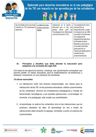 documentadocómounamayor
inversión en TIC contribuye al
desarrollo.
portafolio/existe-
politica-oficial-tic-
96656
inversiones en el sector y
afirmarán que sí hay una
política oficial para las
Tecnologías de la Información
y la Comunicación (TIC).
Tecnología(CyT),dela
Innovacióny el
Desarrollo(I+D), y están
inmersasenla Ley1286,
queelevó a Colciencias
a la categoríade
departamentoadscritoa
la Presidenciadela
República,peroqueno
le hadado suficiente
garrapara ser un
interlocutorválidoparala
transformación
productivadelpaís.
iii) Principios y desafíos que debe abordar la educación para
adaptarse a la sociedad del siglo XXI.
Con base en los ejercicios previos, construya una aproximación conceptual que
permita perfilar 10 claves educativas para la implementación de tendencias y
enfoques innovadores en sus prácticas de enseñanza:
10 claves esenciales
1. La intersección entre tres factores fundamentales son claves para la
introducción de las TIC en los procesos educativos: sólidos conocimientos
de los contenidos, dominio de competencias pedagógicas y manejo de
herramientas tecnológicas y sus posibles aplicaciones. La tecnología no
reinventa a la pedagogía, sólo amplía sus posibilidades.
2. el aprendizaje no está en los contenidos sino en las interacciones que se
producen alrededor de ellos. El aprendizaje en red a través de
interacciones debe consistir en agregar, remezclar y poner en práctica los
conocimientos.
 