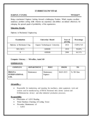 CURRICULUM VITAE
DARPAN. P .PATEL 7874364677
Being a mechanical Engineer looking forward a challenging Position. Which requires excellent
analytical, problem solving skills wherein my experience and abilities are utilized effectively for
enlarging the upward graph of profitability of the organization.
Education Details:
Diploma in Mechanical Engineering
Examination University/ Board Year of
passing
Percentage
Diploma in Mechanical Eng. Gujarat Technological University 2014 CGPA:7.65
XII ( SCI ) GHSEB 2010 50.60%
X GHSEB 2008 66.31%
Computer Literacy : MS-office, AutoCAD
EXPERIANCE:
COMPANY DEPARTMENT POST FROM TO
PREGNA
INTERNATIONAL
LTD.
Maintenance Maintenance
Engineer
MAY-2015 To Till Date
Job profile: -
 Responsible for maintaining and repairing the machinery, plant equipment, tools and
systems used in manufacturing of HIUS( Hormonal intra uterine system) and
IUD(Intrauterine device) and other industrial production processes.
Responsibility
 Observation of A.H.U Reading
 Water Hardness Checking of Cooling Tower
 Preventive Maintenance of
- A.H.U
 