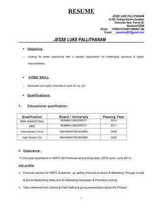 RESUME
JESSE LUKE PALLITHANAM
A-100 Pushpa Garden Complex
Vichumbe ,New Panvel (E)
Mumbai-410206
Phone : 9769531616/09773685627 (M)
E-mail : jesseluke007@gmail.com
JESSE LUKE PALLITHANAM
 Objective
o Looking for better opportunity with a reputed organisation for challenging exposure & higher
responsibilities.
 CORE SKILL
o Dedicated and highly motivated to work for my job.
 Qualifications:
1. Educational qualification:
Qualification Board / University Passing Year
MMS (MARKETING) MUMBAI UNIVERSITY 2014
BMS MUMBAI UNIVERSITY 2011
Intermediate (10+2) MAHARASTRA BOARD 2006
High School (10) MAHARASTRA BOARD 2004
2. Experience
> One year experience in HDFC AS Financial service Executive. (2010 June- June 2011)
Job profile
 Financial advisor for HDFC Customer, up selling financial products & Marketing Through e-mail
& Social Networking Sites and do Marketing Campaign & Promotion activity.
 Take reference from Clients & Cold Calling & giving presentation about the Product
1
 