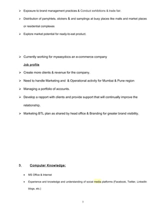  Exposure to brand management practices & Conduct exhibitions & trade fair.
 Distribution of pamphlets, stickers & and samplings at busy places like malls and market places
or residential complexes
 Explore market potential for ready-to-eat product.
 Currently working for myeasydocs an e-commerce company
Job profile
 Create more clients & revenue for the company.
 Need to handle Marketing and & Operational activity for Mumbai & Pune region
 Managing a portfolio of accounts.
 Develop a rapport with clients and provide support that will continually improve the
relationship.
 Marketing BTL plan as shared by head office & Branding for greater brand visibility.
3. Computer Knowledge:
• MS Office & Internet
• Experience and knowledge and understanding of social media platforms (Facebook, Twitter, LinkedIn
blogs, etc.)
3
 