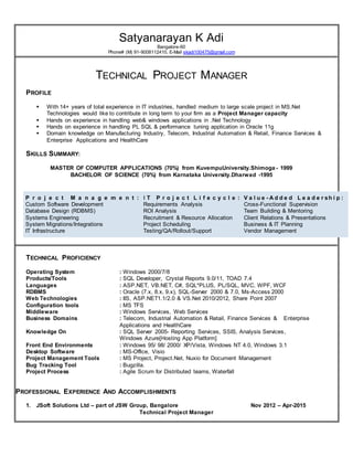 Satyanarayan K Adi
Bangalore-60
Phone# (M) 91-9008112410, E-Mail skadi100475@gmail.com
TECHNICAL PROJECT MANAGER
PROFILE
 With 14+ years of total experience in IT industries, handled medium to large scale project in MS.Net
Technologies would like to contribute in long term to your firm as a Project Manager capacity
 Hands on experience in handling web& windows applications in .Net Technology
 Hands on experience in handling PL SQL & performance tuning application in Oracle 11g
 Domain knowledge on Manufacturing Industry, Telecom, Industrial Automation & Retail, Finance Services &
Enterprise Applications and HealthCare
SKILLS SUMMARY:
MASTER OF COMPUTER APPLICATIONS (70%) from KuvempuUniversity.Shimoga - 1999
BACHELOR OF SCIENCE (70%) from Karnataka University.Dharwad -1995
P r o j e c t M a n a g e m e n t :
Custom Software Development
Database Design (RDBMS)
Systems Engineering
System Migrations/Integrations
IT Infrastructure
I T P r o j e c t L i f e c y c l e :
Requirements Analysis
ROI Analysis
Recruitment & Resource Allocation
Project Scheduling
Testing/QA/Rollout/Support
V a l u e - A d d e d L e a d e r sh i p :
Cross-Functional Supervision
Team Building & Mentoring
Client Relations & Presentations
Business & IT Planning
Vendor Management
TECHNICAL PROFICIENCY
Operating System : Windows 2000/7/8
Products/Tools : SQL Developer, Crystal Reports 9.0/11, TOAD 7.4
Languages : ASP.NET, VB.NET, C#, SQL*PLUS, PL/SQL, MVC, WPF, WCF
RDBMS : Oracle (7.x, 8.x, 9.x), SQL-Server 2000 & 7.0, Ms-Access 2000
Web Technologies : IIS, ASP.NET1.1/2.0 & VS.Net 2010/2012, Share Point 2007
Configuration tools : MS TFS
Middleware : Windows Services, Web Services
Business Domains : Telecom, Industrial Automation & Retail, Finance Services & Enterprise
Applications and HealthCare
Knowledge On : SQL Server 2005- Reporting Services, SSIS, Analysis Services,
Windows Azure[Hosting App Platform]
Front End Environments : Windows 95/ 98/ 2000/ XP/Vista, Windows NT 4.0, Windows 3.1
Desktop Software : MS-Office, Visio
Project Management Tools : MS Project, Project.Net, Nuxio for Document Management
Bug Tracking Tool : Bugzilla.
Project Process : Agile Scrum for Distributed teams, Waterfall
PROFESSIONAL EXPERIENCE AND ACCOMPLISHMENTS
1. JSoft Solutions Ltd – part of JSW Group, Bangalore Nov 2012 – Apr-2015
Technical Project Manager
 