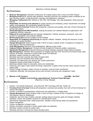 (Reporting to General Manager)
Key Contributions:
 Resource Management - Allocation of Resources for multiple projects both in house and ODC Projects.
 Managing a team of 13, directing daily operations, allocating resources and managing project schedules for the
team and also involved in staff recruitment, mentoring and performance evaluation.
 Managing a Testing team of 5, directed on Test Plan, Test Strategy, Test case preparations &Test execution
tracking
 Responsible for forming work estimates for project planning and scheduling, product requirements and design
reviews and developing and coordinating detailed test plans.
 Providing Proof of Concept Working with prospective customers and providing them with a Proof of Concept for
winning new projects.
 Quality Management & PMO Consultant, auditing the process and methods followed by organizations and
suggesting corrective measures.
 Research for and implement new and improved development methods, processes, procedures, tools, and
systems for repeatability and increased reliability.
 Review project plan and track progress as per schedule.
 Responsible for budgeting and procuring the required software, hardware, training and resources to meet
schedules and quality standards
 Change Management- Impact Analysis made in terms of scope, schedule & Cost. Acceptance of changes by
CCB approval taken for Development.
 Crisis Management- Resource crisis handledwithout affecting scope of work
 Customer/Vendor Management – Worked at Onsite & helped for Customer portfolio maintenance
 Stakeholder Management Conducted Steering committee meetings, presented Project Status & progress
 Risk Management – Identified Risk & proposed for mitigation plan from both Technical & Functional scope creep
 Defining all activities necessary to acquire project goals and objectives.
 Identifying needed members for project team.
 Recording document concisely and clearly all project plans.
 Identifying risks and limitations within project plan.
 Evaluating and determining plan variance from project performance.
 Overseeing precise project results to identify
 Identifying probable impact to associates, clients and shareholders.
 Performing with subject matter experts all through organization to gather entire business needs required to attain
project goals.
 Conduct change throughout project inclusive of schedule, scope and team membership.
 Collaborate effectively with associates across entire business units along with management levels.
2. Mphasis an HP Company July’2000 – Nov’2012
Project Lead handling responsibilitiesof Technical Project Manager
(Reporting to Group Manager)
Key Contributions:
 Involved in Architect& Development using Microsoft .NET technology ASP.Net, VB.Net, C#
 Providing Proof of Concept Working with prospective customers and providing them with a Proof of Concept for
winning new projects.
 Involved in activities & troubleshooting infrastructure and applications in multiple phase
 Change Management- Impact Analysis made in terms of scope, schedule & Cost. Acceptance of changes by
CCB approval taken for Development.
 Collaborate with client team to define corporate strategy based on business goals and strategic initiatives;
developed creative and profitable solutions for internal/external clients.
 Administered organization-wide needs-assessment; identified critical training needs and requirements
 People management
 Process management & Quality Audits
 Defining all activities necessary to acquire project goals and objectives.
 Identifying needed members for project team.
 Recording document concisely and clearly all project plans.
 