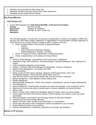  Identifying risks and limitations within project plan.
 Evaluating and determining plan variance from project performance.
 Overseeing precise project results to identify
Key Projects/Clients:
JSoft Solutions Ltd
1. Custom ERP Application for Jindal Rolling Mill(JRM) / Jindal Aluminium Ltd(JAL)
Duration : Nov 2012- till date
Environment : Windows XP, Windows 7
Skill/Tools : ASP.Net, C#, WPF , Oracle 11g
Description:
The main goal of project is to automation of processes, computerization of records and integration of JRM & JAL
business units. ERP Project involves development & implementation of new web-based enterprise application at
Jindal Aluminium Ltd. It’s been planned to implement ERP in 3 phases, which are-
 Phase 1A-Implementation of key modules at Rolling Mill Division
o Finance
o Operations
o Sales & Distribution (Marketing, Shipping)
o Material Management (Inventory, Purchase)
 Phase 1B- Supporting module implementation at Rolling Mill Division
 Phase 2- Implementation of all modules at Extrusion Division
Role :
 Technical Project Manager responsibilities of end to end project management
 Requirement study, client interactions, architecting &design, supporting development team, deployment &
support
 Coding Standards preparations & code reviews
 Involved in Workflow, DMS & Mail Management Development as plug-in components
 Quality Process Management in accordance with PMO
 TFS Administration
 Design security for WCF service endpoints. Designing of WCF based Service, Data, Fault
And Message Contracts. Hosting the WCF based service on IIS 7.0
 Used WPF and WCF to communicate between DAL and other business components.
 Release Management - Code Migration & proper labeling code
 Change Management
 Resource/People Management- Trained team members on Development process & Capacity Management
 Crisis Management
 Assist in development of testing plans, scenarios and scripts and participate in user acceptance testing
 Determine and communicate project timelines based on resource availability and desired business
 delivery dates
 Report on project status, keeping all stakeholders apprised of status, issues, and scope changes
 Ensure project documents like Functional Designs, Technical Designs are complete, current and stored
appropriately
 Work with thirdparty subcontractors and technology partners for Bar Code Integration
 Facilitate team and client meetings effectively.
 Identify and resolve and/or escalate issues appropriately in a timely fashion
 Utilized large web based content management systems and applications such as Nuxeo
 Employ Bugzilla for project and bug tracking
 Technical comprehension to productively understand and converse with developers
Mphasis an HP Company:
 