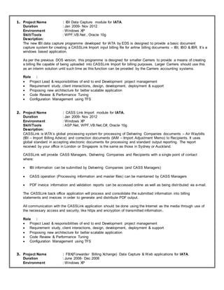 1. Project Name : IBI Data Capture module for IATA.
Duration : Jan 2009- Nov 2012
Environment : Windows XP
Skill/Tools : WPF,VB.Net , Oracle 10g
Description:
The new IBI data capture programme developed for IATA by EDS is designed to provide a basic document
capture system for creating a CASSLink Import input billing file for airline billing documents – IBI, IBO & IBR. It’s a
windows based application.
As per the previous DOS version, this programme is designed for smaller Carriers to provide a means of creating
a billing file capable of being uploaded into CASSLink Import for billing purposes. Larger Carriers should use this
as an interim solution until such time as this function can be provided by the Carriers accounting systems.
Role :
 Project Lead & responsibilities of end to end Development project management
 Requirement study, client interactions, design, development, deployment & support
 Proposing new architecture for better scalable application
 Code Review & Performance Tuning
 Configuration Management using TFS
2. Project Name : CASS Link Import module for IATA.
Duration : Jan 2009- Nov 2012
Environment : Windows XP
Skill/Tools : ASP.Net, WPF,VB.Net,C#, Oracle 10g
Description:
CASSLink is IATA’s global processing system for processing of Delivering Companies documents – Air Waybills
(IBI – Import Billing Advice) and correction documents (IAM – Import Adjustment Memo) to Recipients. It uses
global standard in accepting electronic documents for processing and standard output reporting. The report
received by your office in London or Singapore is the same as those in Sydney or Auckland.
CASSLink will provide CASS Managers, Delivering Companies and Recipients with a single point of contact
where:
 IBI information can be submitted by Delivering Companies (and CASS Managers)
 CASS operation (Processing information and master files) can be maintained by CASS Managers
 PDF invoice information and validation reports can be accessed online as well as being distributed via e-mail.
The CASSLink back office application will process and consolidate the submitted information into billing
statements and invoices in order to generate and distribute PDF output.
All communication with the CASSLink application should be done using the Internet as the media through use of
the necessary access and security, like https and encryption of transmitted information.
Role :
 Project Lead & responsibilities of end to end Development project management
 Requirement study, client interactions, design, development, deployment & support
 Proposing new architecture for better scalable application
 Code Review & Performance Tuning
 Configuration Management using TFS
3. Project Name : FBX(Forwarder Billing Xchange) Data Capture & Web applications for IATA.
Duration : June 2008- Dec 2008
Environment : Windows XP
 