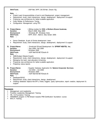 Skill/Tools : ASP.Net, WPF, C#,VB.Net ,Oracle 10g
Role :
 Project Lead & responsibilities of end to end Development project management
 Requirement study, client interactions, design, development, deployment & support
 Proposing new architecture for better scalable application
 Code Review & Performance Tuning
 Configuration Management using TFS
4. Project Name : Billing module for CCH, a Wolters Kluwer business.
Duration : March 2008- May 2008
Environment : Windows XP, Windows Vista
Skill/Tools : WPF, WCF, .Net3.0, SQL Server 2005
Role :
 Senior Developer & part of Onsite development team
 Requirement study, client interactions, design, development, deployment & support
5. Project Name : Smartcard Wizard Development for SPRINT NEXTEL Inc.
Duration : Nov 2006- Feb 2008
Environment : Windows 2000
Skill/Tools : ASP.Net/VB.NET/Oracle 9i
Role :
 SME(Subject Master Expert)
 Requirement study, client interactions, design, development, deployment & support
 Managing the team, task allocation & tracking
 Proposing new architecture for better scalable application
 Preparing status reports
6. Project Name : Supplier Gateway Application for Nabors Corporate Services
Duration : Oct 2002 – Oct 2006
Environment : Windows 2000
Skill/Tools : ASP.Net/VB.NET/Oracle 8i
Role :
 Developer/SPOC
 Requirement study, client interactions, design, development.
 Creating database objects like SP’s, Views, triggers, query optimization, report creation, deployment &
support
TRAININGS
 Management and Leadership
 Frontline Leadership Management Training
 ITIL V3 Foundation Training
 ARAMBHA program in PM Stream towards PMI Certification foundation course
 MVC 4. Training
 