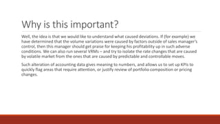 Why is this important?
Well, the idea is that we would like to understand what caused deviations. If (for example) we
have determined that the volume variations were caused by factors outside of sales manager’s
control, then this manager should get praise for keeping his profitability up in such adverse
conditions. We can also run several VRMs – and try to isolate the rate changes that are caused
by volatile market from the ones that are caused by predictable and controllable moves.
Such alteration of accounting data gives meaning to numbers, and allows us to set up KPIs to
quickly flag areas that require attention, or justify review of portfolio composition or pricing
changes.
 
