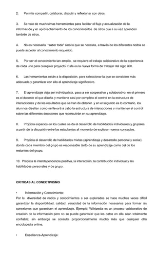 2. Permite compartir, colaborar, discutir y reflexionar con otros.
3. Se vale de muchísimas herramientas para facilitar el flujo y actualización de la
información y el aprovechamiento de los conocimientos de otros que a su vez aprenden
también de otros.
4. No es necesario "saber todo" sino lo que se necesita, a través de los diferentes nodos se
puede acceder al conocimiento requerido.
5. Por ser el conocimiento tan amplio, se requiere el trabajo colaborativo de la experiencia
de cada uno para cualquier proyecto. Esta es la nueva forma de trabajar del siglo XXI.
6. Las herramientas están a la disposición, para seleccionar la que se considere más
adecuada y garantizar con ello el aprendizaje significativo.
7. El aprendizaje deja ser individualista, pasa a ser cooperativo y colaborativo, en el primero
es el docente el que diseña y mantiene casi por completo el control en la estructura de
interacciones y de los resultados que se han de obtener y en el segundo es lo contrario, los
alumnos diseñan como se llevará a cabo la estructura de interacciones y mantienen el control
sobre las diferentes decisiones que repercutirán en su aprendizaje.
8. Propicia espacios en los cuales se da el desarrollo de habilidades individuales y grupales
a partir de la discusión entre los estudiantes al momento de explorar nuevos conceptos.
9. Propicia el desarrollo de habilidades mixtas (aprendizaje y desarrollo personal y social)
donde cada miembro del grupo es responsable tanto de su aprendizaje como del de los
restantes del grupo.
10. Propicia la interdependencia positiva, la interacción, la contribución individual y las
habilidades personales y de grupo.
CRITICAS AL CONECTIVISMO
• Información y Conocimiento:
Por la diversidad de nodos y conocimientos a ser explorados se hace muchas veces difícil
garantizar la disponibilidad, calidad, veracidad de la información necesarios para formar las
conexiones que garanticen el aprendizaje. Ejemplo: Wiikipedia es un proceso colaborativo de
creación de la información pero no se puede garantizar que los datos en ella sean totalmente
confiable; sin embargo se consulta proporcionalmente mucho más que cualquier otra
enciclopedia online.
• Enseñanza-Aprendizaje:
 