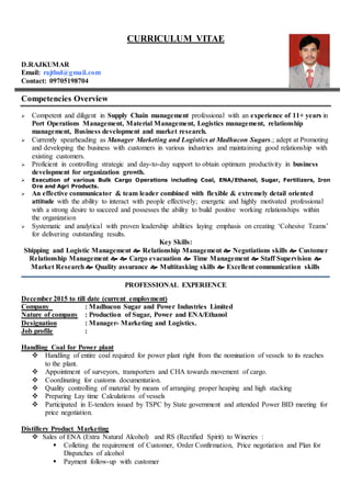 CURRICULUM VITAE
D.RAJKUMAR
Email: rajthul@gmail.com
Contact: 09705198704
Competencies Overview
 Competent and diligent in Supply Chain management professional with an experience of 11+ years in
Port Operations Management, Material Management, Logistics management, relationship
management, Business development and market research.
 Currently spearheading as Manager Marketing and Logistics at Madhucon Sugars.; adept at Promoting
and developing the business with customers in various industries and maintaining good relationship with
existing customers.
 Proficient in controlling strategic and day-to-day support to obtain optimum productivity in business
development for organization growth.
 Execution of various Bulk Cargo Operations including Coal, ENA/Ethanol, Sugar, Fertilizers, Iron
Ore and Agri Products.
 An effective communicator & team leader combined with flexible & extremely detail oriented
attitude with the ability to interact with people effectively; energetic and highly motivated professional
with a strong desire to succeed and possesses the ability to build positive working relationships within
the organization
 Systematic and analytical with proven leadership abilities laying emphasis on creating ‘Cohesive Teams’
for delivering outstanding results.
Key Skills:
Shipping and Logistic Management  Relationship Management  Negotiations skills  Customer
Relationship Management   Cargo evacuation  Time Management  Staff Supervision 
Market Research  Quality assurance  Multitasking skills  Excellent communication skills
PROFESSIONAL EXPERIENCE
December 2015 to till date (current employment)
Company : Madhucon Sugar and Power Industries Limited
Nature of company : Production of Sugar, Power and ENA/Ethanol
Designation : Manager- Marketing and Logistics.
Job profile :
Handling Coal for Power plant
 Handling of entire coal required for power plant right from the nomination of vessels to its reaches
to the plant.
 Appointment of surveyors, transporters and CHA towards movement of cargo.
 Coordinating for customs documentation.
 Quality controlling of material by means of arranging proper heaping and high stacking
 Preparing Lay time Calculations of vessels
 Participated in E-tenders issued by TSPC by State government and attended Power BID meeting for
price negotiation.
Distillery Product Marketing
 Sales of ENA (Extra Natural Alcohol) and RS (Rectified Spirit) to Wineries :
 Colleting the requirement of Customer, Order Confirmation, Price negotiation and Plan for
Dispatches of alcohol
 Payment follow-up with customer
 