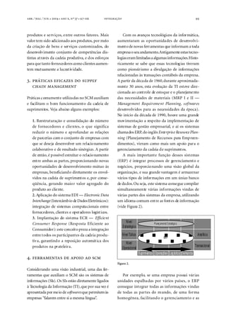 . ⁄ . ⁄ . ●  ●  ,  º  ● -                                                                  99



produtos e serviços, entre outros fatores. Mais                 Com os avanços tecnológicos da informática,
valor tem sido adicionado aos produtos, por meio            aumentaram as oportunidades de desenvolvi-
da criação de bens e serviços customizados, do              mento de novas ferramentas que informam a toda
desenvolvimento conjunto de competências dis-               empresa o seu andamento. Antigamente estas tecno-
tintas através da cadeia produtiva, e dos esforços          logias eram limitadas a algumas informações. Histo-
para que tanto fornecedores como clientes aumen-            ricamente se sabe que essas tecnologias tiveram
tem mutuamente a lucratividade.                             como pioneirismo a divulgação de informações
                                                            relacionadas às transações contábeis da empresa.
.                                  A partir da década de 1960, durante aproximada-
                                             mente 30 anos, esta evolução da TI esteve dire-
                                                            cionada ao controle de estoque e o planejamento
Práticas comumente utilizadas no SCM auxiliam               das necessidades de materiais (MRP I e II —
e facilitam o bom funcionamento da cadeia de                Management Requirement Planning, softwares
suprimentos. Veja abaixo alguns exemplos:                   desenvolvidos para as necessidades da época).
                                                            No início da década de 1990, houve uma grande
    1. Reestruturação e consolidação do número              movimentação a respeito da implementação de
    de fornecedores e clientes, o que significa             sistemas de gestão empresarial, e aí os sistemas
    reduzir o número e aprofundar as relações               chamados ERP, do inglês Enterprise Resource Plan-
    de parcerias com o conjunto de empresas com             ning (Planejamento de Recursos para Empreen-
    que se deseja desenvolver um relacionamento             dimentos), vieram como mais um apoio para o
    colaborativo e de resultado sinérgico. A partir         gerenciamento da cadeia de suprimentos.
    de então, é possível estreitar o relacionamento             A mais importante função desses sistemas
    entre ambas as partes, proporcionando novas             (ERP) é integrar processos de gerenciamento e
    oportunidades de desenvolvimento mútuo às               negócios, proporcionando uma visão global da
    empresas, beneficiando diretamente os envol-            organização, e sua grande vantagem é armazenar
    vidos na cadeia de suprimentos e, por conse-            vários tipos de informações em um único banco
    qüência, gerando maior valor agregado do                de dados. Ou seja, este sistema consegue compilar
    produto ao cliente.                                     simultaneamente várias informações vindas de
    2. Aplicação do sistema EDI — Electronic Data           várias partes dos sistemas da empresa, utilizando
    Interchange (Intercâmbio de Dados Eletrônicos):         um idioma comum entre as fontes de informação
    integração de sistemas computacionais entre             (vide Figura 2).
    fornecedores, clientes e operadores logísticos.
    3. Implantação do sistema ECR — Efficient
    Consumer Response (Resposta Eficiente ao                         Nível                   Pl anej amento E s tratégic o
                                                                  Estratégico
    Consumidor): este conceito preza a integração
    entre todos os participantes da cadeia produ-                 Nível Tático                                                  Analít ico
                                                                                                         ER P
    tiva, garantindo a reposição automática dos
                                                                    Nível
    produtos na prateleira.                                                                                                   Transacio nal
                                                                  Operacional
                                                                                 Suprimentos Operações Log ís tic a Demanda
.     
                                                            Figura 2.
Considerando uma visão industrial, uma das fer-
ramentas que auxiliam o SCM são os sistemas de                 Por exemplo, se uma empresa possui várias
informações (SIs). Os SIs estão diretamente ligados         unidades espalhadas por vários países, o ERP
à Tecnologia da Informação (TI), que por sua vez é          consegue integrar todas as informações vindas
apresentada por meio de softwares que permitem às           de todas as partes do mundo, de uma forma
empresas “falarem entre si a mesma língua”.                 homogênea, facilitando o gerenciamento e as
 