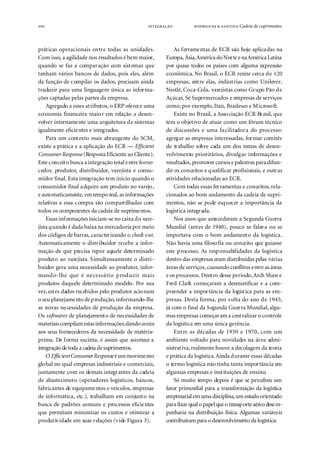 100                                                         ● Cadeia de s uprimentos



práticas operacionais entre todas as unidades.             As ferramentas de ECR são hoje aplicadas na
Com isso, a agilidade nos resultados é bem maior,      Europa, Ásia, América do Norte e na América Latina
quando se faz a comparação com sistemas que            por quase todos os países com alguma expressão
tenham vários bancos de dados, pois eles, além         econômica. No Brasil, o ECR reúne cerca de 120
da função de compilar os dados, precisam ainda         empresas, entre elas, indústrias como Unilever,
traduzir para uma linguagem única as informa-          Nestlé, Coca-Cola, varejistas como Grupo Pão de
ções captadas pelas partes da empresa.                 Açúcar, Sé Supermercados e empresas de serviços
    Agregado a esses atributos, o ERP oferece uma      como, por exemplo, Itaú, Bradesco e Microsoft.
economia financeira maior em relação a desen-              Existe no Brasil, a Associação ECR Brasil, que
volver internamente uma arquitetura de sistemas        tem o objetivo de atuar como um fórum técnico
igualmente eficientes e integrados.                    de discussões e uma facilitadora do processo:
    Para um contexto mais abrangente do SCM,           agregar as empresas interessadas, formar comitês
existe a prática e a aplicação do ECR — Efficient      de trabalho sobre cada um dos temas de desen-
Consumer Response (Resposta Eficiente ao Cliente).     volvimento prioritários, divulgar informações e
Este conceito busca a integração total entre forne-    resultados, promover cursos e palestras para difun-
cedor, produtor, distribuidor, varejista e consu-      dir os conceitos e qualificar profisionais, e outras
midor final. Esta integração tem início quando o       atividades relacionadas ao ECR.
consumidor final adquire um produto no varejo,             Com todas essas ferramentas e conceitos, rela-
e automaticamente, em tempo real, as informações       cionados ao bom andamento da cadeia de supri-
relativas a essa compra são compartilhadas com         mentos, não se pode esquecer a importância da
todos os componentes da cadeia de suprimentos.         logística integrada.
    Essas informações iniciam-se no caixa do vare-         Nos anos que antecederam a Segunda Guerra
jista quando é dada baixa na mercadoria por meio       Mundial (antes de 1940), pouco se falava ou se
dos códigos de barras, caracterizando o check out.     importava com o bom andamento da logística.
Automaticamente o distribuidor recebe a infor-         Não havia uma filosofia ou conceito que guiasse
mação de que precisa repor aquele determinado          este processo. As responsabilidades da logística
produto ao varejista. Simultaneamente o distri-        dentro das empresas eram distribuídas pelas várias
buidor gera uma necessidade ao produtor, infor-        áreas de serviços, causando conflitos entre as áreas
mando-lhe que é necessário prod uzir mais              e os processos. Dentro desse período, Arch Shaw e
produtos daquele determinado modelo. Por sua           Fred Clark começaram a desmistificar e a com-
vez, estes dados recebidos pelo produtor acionam       preender a importância da logística para as em-
o seu planejamento de produção, informando-lhe         presas. Desta forma, por volta do ano de 1945,
as novas necessidades de produção da empresa.          já com o final da Segunda Guerra Mundial, algu-
Os softwares de planejamento de necessidades de        mas empresas começaram a centralizar o controle
materiais compilam estas informações, dando conta      da logística em uma única gerência.
aos seus fornecedores da necessidade de matéria-           Entre as décadas de 1950 e 1970, com um
prima. De forma sucinta, é assim que acontece a        ambiente voltado para novidades na área admi-
integração de toda a cadeia de suprimentos.            nistrativa, realmente houve a decolagem da teoria
    O Efficient Consumer Response é um movimento       e prática da logística. Ainda durante essas décadas
global no qual empresas industriais e comerciais,      o termo logística não tinha tanta importância em
juntamente com os demais integrantes da cadeia         algumas empresas e instituições de ensino.
de abastecimeto (operadores logísticos, bancos,            Só muito tempo depois é que se percebeu um
fabricantes de equipamentos e veículos, empresas       fator primordial para a transformação da logística
de informática, etc.), trabalham em conjunto na        empresarial em uma disciplina, um estudo orientado
busca de padrões comuns e processos eficientes         para fixar qual o papel que o transporte aéreo desem-
que permitam minimizar os custos e otimizar a          penharia na distribuição física. Algumas variáveis
produtividade em suas relações (vide Figura 3).        contribuíram para o desenvolvimento da logística:
 